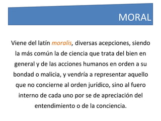 Viene del latín moralis, diversas acepciones, siendo
la más común la de ciencia que trata del bien en
general y de las acciones humanos en orden a su
bondad o malicia, y vendría a representar aquello
que no concierne al orden jurídico, sino al fuero
interno de cada uno por se de apreciación del
entendimiento o de la conciencia.
MORAL
 