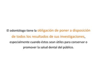 El odontólogo tiene la obligación de poner a disposición
de todos los resultados de sus investigaciones,
especialmente cuando éstos sean útiles para conservar o
promover la salud dental del público.
 