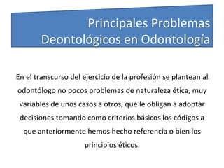 En el transcurso del ejercicio de la profesión se plantean al
odontólogo no pocos problemas de naturaleza ética, muy
variables de unos casos a otros, que le obligan a adoptar
decisiones tomando como criterios básicos los códigos a
que anteriormente hemos hecho referencia o bien los
principios éticos.
Principales Problemas
Deontológicos en Odontología
 