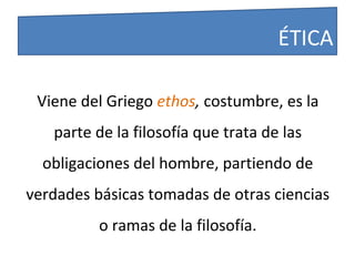 Viene del Griego ethos, costumbre, es la
parte de la filosofía que trata de las
obligaciones del hombre, partiendo de
verdades básicas tomadas de otras ciencias
o ramas de la filosofía.
ÉTICA
 