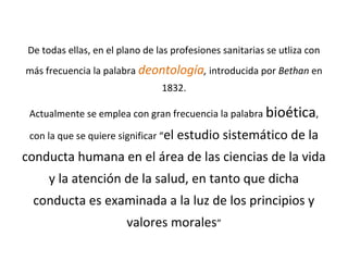 De todas ellas, en el plano de las profesiones sanitarias se utliza con
más frecuencia la palabra deontología, introducida por Bethan en
1832.
Actualmente se emplea con gran frecuencia la palabra bioética,
con la que se quiere significar “el estudio sistemático de la
conducta humana en el área de las ciencias de la vida
y la atención de la salud, en tanto que dicha
conducta es examinada a la luz de los principios y
valores morales”
 