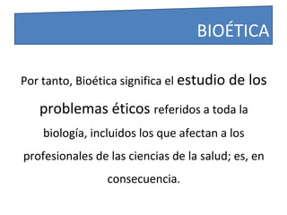 Por tanto, Bioética significa el estudio de los
problemas éticos referidos a toda la
biología, incluidos los que afectan a los
profesionales de las ciencias de la salud; es, en
consecuencia.
BIOÉTICA
 