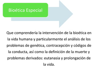 Que comprendería la intervención de la bioética en
la vida humana y particularmente el análisis de los
problemas de genética, contracepción y códigos de
la conducta, así como la definición de la muerte y
problemas derivados: eutanasia y prolongación de
la vida.
Bioética Especial
 