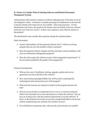 B. Factors to Consider When Evaluating Software and Related Information
Management Systems

Administrators often lead the evaluation of software although many of the tasks involved
are delegated to others. Evaluation is actually becoming less burdensome on the network
as hosted solutions and virtual servers are available. That is the good news. For the
administrator and owners, the question still remains; does the benefit of the new software
justify the cost of the new service? Is there a less expensive, more efficient solution to
the problem?

The administrator must consider these questions during the evaluation phase:

Initial Assessment

    Exactly what problem will the proposed software solve? Is there an existing
     program that can solve this problem without a purchase?

    Does the proposed software integrate real-time and share common databases with
     your core Information Management programs?

    Does the client require the software as part of their engagement requirements? Is
     the investment justified by the quality of the engagement?



Practical Considerations

    What are the costs of installation, training, upgrades, patches and service
     agreements over the useful life of the software?

    How much attorney/paralegal billable time will be used to understand the
     technological needs and practical uses of the program?

    What network resources are required to install, run the program and store the
     data?

    Will you set up the beta on a dedicated server or run in a virtual environment?
     What is the associated cost in time and treasure to evaluate the software? Do you
     have an existing server with the technical requirements to run the software? If
     beta is in the hosted (in the cloud), do you have enough bandwidth to run the beta
     without compromising your existing voice and data services?

    For confidential or proprietary data, what security and restrictions are needed?
 