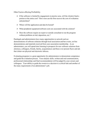 Other Factors affecting Profitability

    If the software is limited by engagement or practice area, will the client(s) fund a
     portion or the entire cost? How soon can the firm recover the cost of evaluation
     and purchase?

    Where will the application and data be hosted?

    What peripheral equipment/software costs are associated with the solution?

    Does the software require an expert or outside consultant to run the program
     without problems at trial, deposition, etc.?

Paralegals and administrators have many opportunities to network and see
demonstrations of software solutions through local association and bar events, on-line
demonstrations and materials received from your association membership. As an
administrator, you will spend time listening to prospects for new software solutions from
attorneys, colleagues, friends, family, acquaintances and those ever-present flyers and ads
that clutter our physical and electronic inboxes.

Evaluating programs is a great opportunity for administrators to demonstrate competence
and guide the evaluation process. Your analytic skills, written and oral communication,
professional relationships and final recommendation will be judged by your owners and
colleagues. Your ability to guide the owners to a decision is a critical task and another of
the many requirements of an administrator’s job.
 