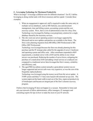 C. Leveraging Technology for Maximum Productivity
What is leverage? Is leverage a different term for different situations? For IT, I define
leveraging as doing similar tasks with fewer resources and less spend. Consider these
examples:

       1. When an engagement is approved, staff is required to make the same entry in
          multiple service databases, such as MS Outlook, case and document
          management, time and billing system, accounting system and the cost
          recovery system. Wow, that is a lot of administrative time for a busy firm.
          Technology was leveraged by finding a non-proprietary solution for a single
          database shared by the necessary services.
       2. The old, worn-out server operating system is no longer supported by
          Microsoft and no new updates and patches are available in the future. The
          firm is also planning migration from MS Office 2003 Professional to MS
          Office 2007 Professional.
          Technology was leveraged because the firm was already planning for this
          purchase and the IT strategic plan called for the upgrade of server’s hardware
          and operating system and office suite. After consultants responded to RFP
          requirements, a modular server with a SAN and the ability to run virtual
          servers was purchased. Reducing the number of server boxes, mitigating the
          purchase of a stand-alone SAN and adding virtual services at a reduced cost
          compared to a traditional server farm leveraged the firm’s money, reliability
          and efficiency; and,
       3. The aged PBX key phone system (actually a great phone system) was no
          longer supported and service calls were very expensive, as was the cost of the
          frequently replaced phones.
          Technology was leveraged using the money saved from the server update. A
          VOIP system and three T-1 lines were leased with minimal set up costs. The
          system improved the band width in and out of the firm, improved productivity
          of timekeepers and became an integral part of the firm’s disaster recovery
          program.

   I believe that leveraging IT does not happen in a vacuum. Remember to listen and
   ask your network of fellow administrators, office managers, IT managers and
   consulting experts for tips on how to make the most of your IT network.
 
