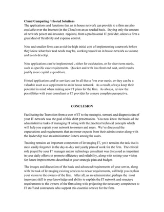 Cloud Computing / Hosted Solutions
The applications and functions that an in house network can provide to a firm are also
available over the Internet (in the Cloud) on an as needed basis. Buying only the amount
of network power and resource required, from a professional IT provider, allows a firm a
great deal of flexibility and expense control.

New and smaller firms can avoid the high initial cost of implementing a network before
they know what their real needs may be, working toward an in house network as volume
and needs develop.

New applications can be implemented , either for evalutation, or for short term needs,
such as specific case requirements. Quicker and with less front end cost, until results
justify more capital expenditure.

Hosted applications and/or services can be all that a firm ever needs, or they can be a
valuable asset as a supplement to an in house network. As a result, always keep their
potential in mind when making new IT plans for the firm. As always, review the
possiblities with your consultant or IT provider for a more complete perspective.


                                     CONCLUSION

Facilitating the Transition from a user of IT to the strategist, steward and diagnostician of
your IT network was the goal of this short presentation. You now know the basics of the
administrative tasks of managing IT along with the practical technical concepts which
will help you explain your network to owners and users. We’ve discussed the
expectations and requirements that an owner expects from their administrator along with
the leadership role an administrator fosters among the users.

Training remains an important component of leveraging IT, yet it remains the task that is
most easily forgotten in the day-to-day and yearly plan of work for the firm. The critical
role played by your IT manager and/or technology consultant was discussed as important
in your daily efforts to promote efficiency and reliability, along with setting your vision
for future improvements described in your strategic plan and budget.

The images and discussion of the basic and advanced requirements of your server, along
with the task of leveraging existing services to newer requirements, will help you explain
your vision to the owners of the firm. After all, as an administrator, perhaps the most
important skill is your knowledge and ability to explain the IT network and structure
requirements to the owners of the firm along with projecting the necessary competence to
IT staff and contractors who support this essential service for the firm.
 
