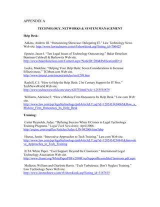 APPENDIX A

            TECHNOLOGY, NETWORKS & SYSTEM MANAGEMENT

Help Desk:

Adkins, Andrew III. “Outsourcing Showcase: Delegating IT.” Law Technology News
Web site. http://www.lawtechnews.com/r5/showkiosk.asp?listing_id=700425

 Epstein, Jason I. “Ten Legal Issues of Technology Outsourcing.” Baker Donelson
Bearman Caldwell & Berkowitz Web site.
http://www.bakerdonelson.com/Content.aspx?NodeID=200&PublicationID=4

 Locke, Madeline. “Helping Your Help Desk: Seven Considerations to Increase
Effectiveness.” TCMnet.com Web site.
http://www.tmcnet.com/tmcnet/articles/imi1298.htm

 Rayhill, C.J. “How to Help the Help Desk: 21st Century Support for IT Pros.”
TechNewsWorld Web site.
http://www.technewsworld.com/story/62475.html?wlc=1255535879

 Williams, Adelaine F. “How a Midsize Firm Outsources Its Help Desk.” Law.com Web
site.
http://www.law.com/jsp/legaltechnology/pubArticleLT.jsp?id=1202433434065&How_a_
Midsize_Firm_Outsources_Its_Help_Desk

Training:

 Carter Reynolds, Judye. “Defining Success When It Comes to Legal Technology
Training Programs.” Legal Tech Newsletter, April 2006.
http://esqinc.com/esqfiles/Articles/Judye-LJN-042006.htm?php

 Hectus, Justin. “Innovative Approaches to Tech Training.” Law.com Web site.
http://www.law.com/jsp/legaltechnology/pubArticleLT.jsp?id=1202434234841&Innovati
ve_Approaches_to_Tech_Training

 ILTA White Paper. “User Support: Beyond the Classroom.” International Legal
Technology Association Web site.
http://www.iltanet.org/WhitePaperPDFs/2008UserSupportBeyondtheClassroom.pdf.aspx

 Mulkeen, William and Charlotte Harris. “Tech Turbulence: Don’t Neglect Training.”
Law Technology News Web site.
http://www.lawtechnews.com/r5/showkiosk.asp?listing_id=3147815
 