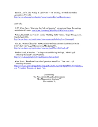 Tincher, Dale H. and Wendy R. Leibowitz. “Tech Training.” North Carolina Bar
Association Web site.
http://www.ncbar.org/membership/smolo/practiceTips/techTraining.aspx


Network:

ILTA White Paper. “Cracking the Code on Security.” International Legal Technology
Association Web site. http://www.iltanet.org/WhitePaperPDFs/Security.aspx

 Nelson, Sharon D. and John W. Simek. “Building Better Fences.” Legal Management,
March/April 2006.
http://www.alanet.org/publications/issue/marapr06/BuildingBetterFences.pdf

 Poll, Ed. “Network Security: An Oxymoron? Preparation Is Pivotal to Ensure Your
Firm’s Survival.” Legal Management, May/June 2007.
http://www.alanet.org/publications/issue/mayjun07/LawBizCoach.pdf

 Sanders Reach, Catherine. “The Importance of Having Backups.” ABA Legal
Technology Research Center Web site.
http://www.abanet.org/tech/ltrc/publications/backup.html

 Woo, Kevin. “Data Loss Prevention Systems at Your Firm.” Law.com Legal
Technology Web site.
http://www.law.com/jsp/legaltechnology/pubArticleLT.jsp?id=1202433814819&Data_L
oss_Prevention_Systems_at_Your_Firm


                                    Compiled by
                       The Association of Legal Administrators
                           ALA Management Solutions(sm)
                                   Lincolnshire, IL
 