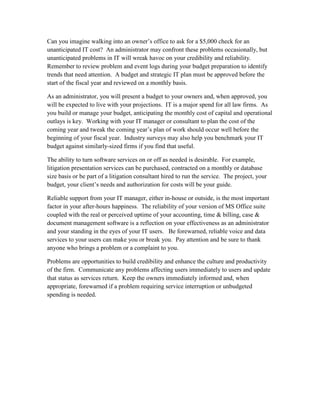 Can you imagine walking into an owner’s office to ask for a $5,000 check for an
unanticipated IT cost? An administrator may confront these problems occasionally, but
unanticipated problems in IT will wreak havoc on your credibility and reliability.
Remember to review problem and event logs during your budget preparation to identify
trends that need attention. A budget and strategic IT plan must be approved before the
start of the fiscal year and reviewed on a monthly basis.

As an administrator, you will present a budget to your owners and, when approved, you
will be expected to live with your projections. IT is a major spend for all law firms. As
you build or manage your budget, anticipating the monthly cost of capital and operational
outlays is key. Working with your IT manager or consultant to plan the cost of the
coming year and tweak the coming year’s plan of work should occur well before the
beginning of your fiscal year. Industry surveys may also help you benchmark your IT
budget against similarly-sized firms if you find that useful.

The ability to turn software services on or off as needed is desirable. For example,
litigation presentation services can be purchased, contracted on a monthly or database
size basis or be part of a litigation consultant hired to run the service. The project, your
budget, your client’s needs and authorization for costs will be your guide.

Reliable support from your IT manager, either in-house or outside, is the most important
factor in your after-hours happiness. The reliability of your version of MS Office suite
coupled with the real or perceived uptime of your accounting, time & billing, case &
document management software is a reflection on your effectiveness as an administrator
and your standing in the eyes of your IT users. Be forewarned, reliable voice and data
services to your users can make you or break you. Pay attention and be sure to thank
anyone who brings a problem or a complaint to you.

Problems are opportunities to build credibility and enhance the culture and productivity
of the firm. Communicate any problems affecting users immediately to users and update
that status as services return. Keep the owners immediately informed and, when
appropriate, forewarned if a problem requiring service interruption or unbudgeted
spending is needed.
 