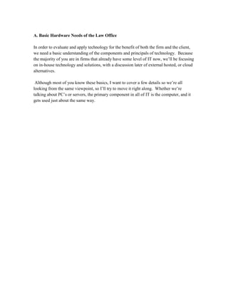 A. Basic Hardware Needs of the Law Office

In order to evaluate and apply technology for the benefit of both the firm and the client,
we need a basic understanding of the components and principals of technology. Because
the majority of you are in firms that already have some level of IT now, we’ll be focusing
on in-house technology and solutions, with a discussion later of external hosted, or cloud
alternatives.

 Although most of you know these basics, I want to cover a few details so we’re all
looking from the same viewpoint, so I’ll try to move it right along. Whether we’re
talking about PC’s or servers, the primary component in all of IT is the computer, and it
gets used just about the same way.
 