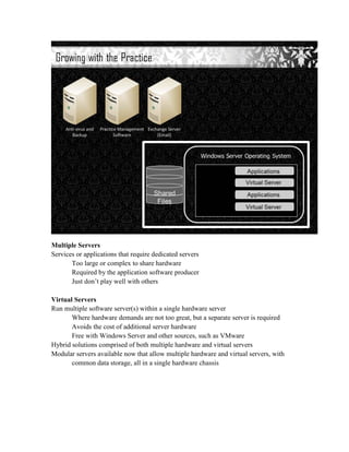Multiple Servers
Services or applications that require dedicated servers
       Too large or complex to share hardware
       Required by the application software producer
       Just don’t play well with others

Virtual Servers
Run multiple software server(s) within a single hardware server
       Where hardware demands are not too great, but a separate server is required
       Avoids the cost of additional server hardware
       Free with Windows Server and other sources, such as VMware
Hybrid solutions comprised of both multiple hardware and virtual servers
Modular servers available now that allow multiple hardware and virtual servers, with
       common data storage, all in a single hardware chassis
 