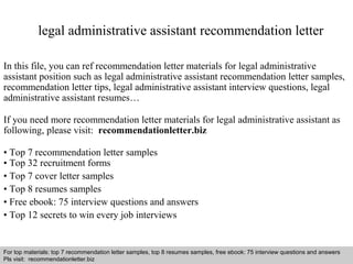 legal administrative assistant recommendation letter 
In this file, you can ref recommendation letter materials for legal administrative 
assistant position such as legal administrative assistant recommendation letter samples, 
recommendation letter tips, legal administrative assistant interview questions, legal 
administrative assistant resumes… 
If you need more recommendation letter materials for legal administrative assistant as 
following, please visit: recommendationletter.biz 
• Top 7 recommendation letter samples 
• Top 32 recruitment forms 
• Top 7 cover letter samples 
• Top 8 resumes samples 
• Free ebook: 75 interview questions and answers 
• Top 12 secrets to win every job interviews 
For top materials: top 7 recommendation letter samples, top 8 resumes samples, free ebook: 75 interview questions and answers 
Pls visit: recommendationletter.biz 
Interview questions and answers – free download/ pdf and ppt file 
 