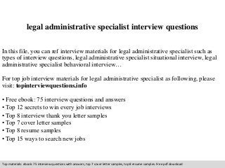legal administrative specialist interview questions 
In this file, you can ref interview materials for legal administrative specialist such as 
types of interview questions, legal administrative specialist situational interview, legal 
administrative specialist behavioral interview… 
For top job interview materials for legal administrative specialist as following, please 
visit: topinterviewquestions.info 
• Free ebook: 75 interview questions and answers 
• Top 12 secrets to win every job interviews 
• Top 8 interview thank you letter samples 
• Top 7 cover letter samples 
• Top 8 resume samples 
• Top 15 ways to search new jobs 
Top materials: ebook: 75 interview questions with answers, top 7 cover letter samples, top 8 resume samples. Free pdf download 
 