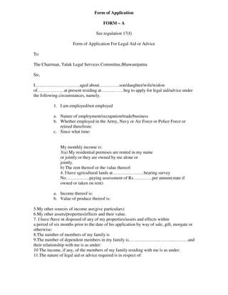 Form of Application

                                       FORM – A

                                   See regulation 17(I)

                      Form of Application For Legal Aid or Advice

To

The Chairman, Taluk Legal Services Committee,Bhawanipatna

Sir,

I…………………………aged about…………..son/daughter/wife/widow
of………………at present residing at……………beg to apply for legal aid/advice under
the following circumstances, namely.

           1. I am employed/not employed

           a. Nature of employment/occupation/trade/business
           b. Whether employed in the Army, Navy or Air Force or Police Force or
              retired therefrom:
           c. Since what time:


               My monthly income is:
               3(a) My residential premises are rented in my name
               or jointly or they are owned by me alone or
               jointly.
               b) The rent thereof or the value thereof:
               4. I have agricultural lands at…………………bearing survey
               No…………….paying assessment of Rs………….per annum(state if
               owned or taken on rent)

           a. Income thereof is:
           b. Value of produce thereof is:

5.My other sources of income are(give particulars)
6.My other assets/properties/effects and their value.
7. I have /have nt disposed of any of my properties/assets and effects within
a period of six months prior to the date of his application by way of sale, gift, morgate or
otherwise:
8.The number of members of my family is
9.The number of dependent members in my family is………………………………….and
their relationship with me is as under:
10 The income, if any, of the members of my family residing with me is as under:
11.The nature of legal aid or advice required is in respect of:
 