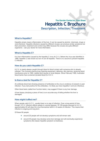 The Gender Centre Inc. Fact Sheet

                                             Hepatitis C Brochure
                                       Description, Infection, Treatment
                                                                                                   st
                                                                                   Reviewed July 1 2008


What is Hepatitis?
Hepatitis simply means inflammation of the liver. It can be caused by alcohol, chemicals, drugs or
viral infections. Hepatitis infections caused by different viruses can produce similar symptoms but
their prevention, treatment and control may differ because the viruses are quite different
organisms –ask your doctor for more information.


What is Hepatitis C?
It is liver inflammation caused by the hepatitis C virus (H.C.V.). Before the virus was identified in
1989, hepatitis C was known as non– non– hepatitis. There is no vaccine to prevent hepatitis
                                       A       B
C infection.


How do you catch Hepatitis C?
H.C.V. is nearly always caught through blood to blood contact with someone who is already
infected. This involves sharing drug– injecting equipment, tattooing, skin piercing, receiving blood
transfusions prior to 1990, needle stick injuries or renal dialysis. Since February 1990, Australian
blood banks have screened donated blood for H.C.V.


Is there a test for Hepatitis C?
An antibody blood test showing presence of antibodies to the virus is evidence of present or past
infection. If you test positive for the antibodies, it is likely you have hepatitis C and are infectious.

Other blood tests (called liver function tests), may suggest if there is any liver damage.

A liver biopsy (studying a piece of liver) is an accurate way of telling whether the liver is
damaged.


How might it affect me?
When people catch H.C.V., usually there is no sign of infection. Over a long period of time
though, H.C.V. infection affects people to varying degrees. Of 100 people exposed to H.C.V.,
approximately 20 will clear the virus themselves within 4– weeks of infection. This means their
                                                          6
infection is ongoing and long term.

Of these 80 people:

             around 20 people will not develop symptoms and will remain well;

             around 40 people may develop some liver damage and will eventually experience
             symptoms (the classic hepatitis symptom is tiredness);
 
