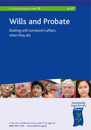 CLS Direct Information Leaflet 10                       July   07




Wills and Probate
Dealing with someone’s affairs
when they die




A free and confidential service paid for by legal aid
0845 345 4 345 www.clsdirect.org.uk
 
