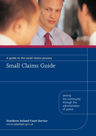 A guide to the small claims process


Small Claims Guide



                                      serving
                                      the community
                                      through the
                                      administration
                                      of justice



Northern Ireland Court Service
www.courtsni.gov.uk
 