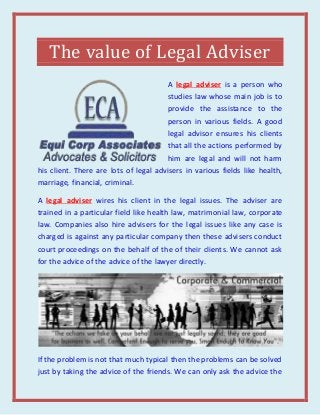 The value of Legal Adviser
A legal adviser is a person who
studies law whose main job is to
provide the assistance to the
person in various fields. A good
legal advisor ensures his clients
that all the actions performed by
him are legal and will not harm
his client. There are lots of legal advisers in various fields like health,
marriage, financial, criminal.
A legal adviser wires his client in the legal issues. The adviser are
trained in a particular field like health law, matrimonial law, corporate
law. Companies also hire advisers for the legal issues like any case is
charged is against any particular company then these advisers conduct
court proceedings on the behalf of the of their clients. We cannot ask
for the advice of the advice of the lawyer directly.
If the problem is not that much typical then the problems can be solved
just by taking the advice of the friends. We can only ask the advice the
 