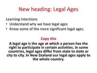 New heading: Legal Ages Learning Intentions Understand why we have legal ages Know some of the more significant legal ages. Copy this A legal age is the age at which a person has the right to participate in certain activities. In some countries, legal ages differ from state to state or city to city. In New Zealand our legal ages apply to the whole country. 