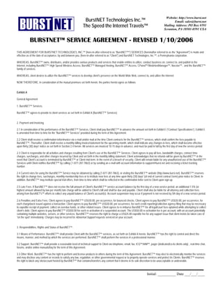 Website: http://www.burst.net
                                                                  BurstNET Technologies Inc.™                                                          Email: sales@burst.net
                                                                 The Speed the Internet Travels™                                                Mailing Address: PO Box #591
                                                                                                                                                Scranton, PA 18501-0591 USA


            BURSTNET™ SERVICE AGREEMENT - REVISED 1/10/2006
THIS AGREEMENT FOR BURSTNET TECHNOLOGIES, INC.™ (here-in-after referred to as quot;BurstNET™quot;) SERVICES (hereinafter referred to as the quot;Agreementquot;) is made and
effective as of the date of acceptance, by and between you, (here-in-after referred to as quot;Clientquot;) and BurstNET Technologies, Inc.™, a Pennsylvania corporation.

WHEREAS, BurstNET™ owns, distributes, and/or provides various products and services that enable entities to utilize, conduct business on, connect to, and publish to the
Internet, including BurstNET™ High Speed Wireless Access, BurstNET™ Managed Hosting, BurstNET™ Access, CPanel™/WebHostManager™, Nocster™, and the BurstNET™
family of services.

WHEREAS, client desires to utilize the BurstNET™ services to develop client's presence on the World Wide Web, connect to, and utilize the Internet.

NOW THEREFORE, in consideration of the mutual promises set forth herein, the parties hereto agree as follows:


Exhibit A

General Agreement

1. BurstNET™ Services.

BurstNET™ agrees to provide to client services as set forth in Exhibit A (BurstNET™ Services).


2. Payment and Invoicing.

2.1 In consideration of the performance of the BurstNET™ Services, Client shall pay BurstNET™ in advance the amount set forth in Exhibit E (“Contract Specifications”). Exhibit E
is amended from time to time for the quot;BurstNET™ Servicesquot; provided during the term of this Agreement.

2.2 Client shall receive a confirmation letter/invoice via e-mail and/or mail at the time Client contracts for the BurstNET™ services, which shall confirm the fees payable to
BurstNET™. Thereafter, Client shall receive a monthly billing invoice/statement for the upcoming month, which shall indicate any changes in fees, which shall become effective
upon thirty (30) days' notice as set forth in Section 2.4 herein. All services are invoiced 10-15 days in advance, and must be paid in full by the first day of new the service period.

2.3 Client is responsible for all activities and charges resulting from Client's use of the BurstNET™ Services. Client agrees to pay all fees, bandwidth charges, connect time
charges, surcharges, and other charges incurred by Client and set forth in the monthly billing statement. Client acknowledges that no refunds will be given by BurstNET™ in the
event that Client's account is terminated by BurstNET™ or Client mid-term. In the event of a breach of security, Client will remain liable for any unauthorized use of the BurstNET™
Services until Client notifies BurstNET™ by calling ( 1-877-287-7863) or by sending an e-mail with account information to support@burst.net and receiving a ticket tracking
number.

2.4 Current rates for using the BurstNET™ Service may be obtained by calling (1-877-287-7863), or visiting the BurstNET™ website (http://www.burst.net). BurstNET™ reserves
the right to change fees, surcharges, monthly membership fees or to institute new fees at any time upon thirty (30) days' (of end of current contract term) prior notice to Client. In
addition, BurstNET™ may institute special trial offers, from time to time which shall be reflected in the confirmation letter sent to Client upon sign up.

2.5 Late Fees. If BurstNET™ does not receive the full amount of Client's BurstNET™ service account balance by the first day of a new service period, an additional 1.5% (or
highest amount allowed by law per month) late charge will be added to Client's bill and shall be due and payable. Client shall also be liable for all attorney and collection fees
arising from BurstNET's™ efforts to collect any unpaid balance of Client's account(s). Account suspension may occur if payment is not received by 5th day of a new service period.

2.6 Penalties and Extra Fees. Client agrees to pay BurstNET™ US$30.00, per occurrence, for bounced checks. Client agrees to pay BurstNET™ US$35.00, per occurrence, for
each chargeback issued against a transaction. Client agrees to pay BurstNET™ US$30.00, per occurrence, for each credit reporting/collection agency filing that may be necessary
to expedite receipt of payment, collect on overdue funds, or other related issues. Client agrees to re-imburse BurstNET™ for all legal/court fees optained while attempting to collect
client’s debt. Client agrees to pay BurstNET™ US$50.00 for each re-activation of a suspended account. The US$50.00 re-activation fee is per account, with an account potentially
containing multiple websites, servers, or other services. BurstNET™ reserves the right to charge a US$25.00 expedite fee for any support issue that client insists be taken care of
“on the spot” immediately. Charges may be incurred for Abnormal Support requests serviced on your account.


3. Responsibilities, Rights and Status of BurstNET™.

3.1 Means of Performance. BurstNET™ shall provide Client with the BurstNET™ services, as set forth on Exhibit A hereto. BurstNET™ has the right to control and direct the
means, manner, and method by which the services are performed. BurstNET™ shall perform the services in a professional manner.

3.2 Support. BurstNET™ shall provide a reasonable level of technical support to Client via telephone, email, fax, ICQ™/AIM™, pager (dedicated/co-lo clients only) , real-time chat,
forums, and/or online manuals/faq for the term of this Agreement.

3.3 Other Work. BurstNET™ has the right to perform and license products to others during the term of this Agreement. BurstNET™ may elect to electronically monitor the services
and may disclose any content or records to satisfy any law, regulation, or other governmental request or to properly operate services and protect its Clients. BurstNET™ reserves
the right to block any site/account hosted by BurstNET™ that contains/transfers any content that it deems in its sole discretion to be unacceptable or undesirable.



                                                                                                                                Initial: __________ Date ___/___/____
 