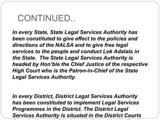 CONTINUED..
In every State, State Legal Services Authority has
been constituted to give effect to the policies and
directions of the NALSA and to give free legal
services to the people and conduct Lok Adalats in
the State. The State Legal Services Authority is
headed by Hon’ble the Chief Justice of the respective
High Court who is the Patron-in-Chief of the State
Legal Services Authority.
In every District, District Legal Services Authority
has been constituted to implement Legal Services
Programmes in the District. The District Legal
Services Authority is situated in the District Courts
 