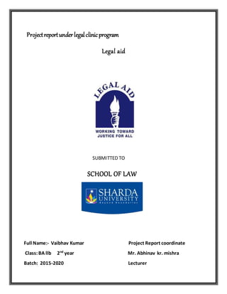 Projectreportunderlegalclinicprogram
Legal aid
SUBMITTED TO
SCHOOL OF LAW
Full Name:- Vaibhav Kumar Project Report coordinate
Class:BA llb 2nd
year Mr. Abhinav kr. mishra
Batch: 2015-2020 Lecturer
 