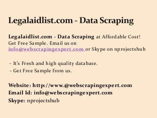 Legalaidlist.com - Data Scraping at Affordable Cost!
Get Free Sample. Email us on
info@webscrapingexpert.com or Skype on nprojectshub
- It’s Fresh and high quality database.
- Get Free Sample from us.
Website: http://www.@webscrapingexpert.com
Email Id: info@webscrapingexpert.com
Skype: nprojectshub
 