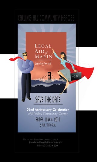 CALLING ALL COMMUNITY HEROES!




                                                                 e
                                                          Justic
                                                     Marin gue
                                                        Lea




              SAVE THE DATE
     52nd Anniversary Celebration
      Mill Valley Community Center
              FRIDAY, JUNE 4, 2010
                   6 P.M. ‘TIL10 P.M.


  For more information, please contact Jan Baldwin
       jbaldwin@legalaidmarin.org or
                415-492-0230 x 309
 