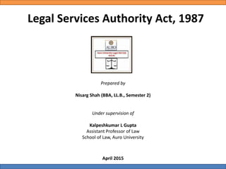 Legal Services Authority Act, 1987
Prepared by
Nisarg Shah (BBA, LL.B., Semester 2)
Under supervision of
Kalpeshkumar L Gupta
Assistant Professor of Law
School of Law, Auro University
April 2015
 