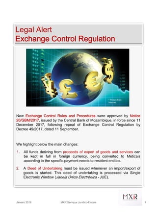 Legal Alert
Exchange Control Regulation
* Picture from
Internet
New Exchange Control Rules and Procedures were approved by Notice
20/GBM/2017, issued by the Central Bank of Mozambique, in force since 11
December 2017, following repeal of Exchange Control Regulation by
Decree 49/2017, dated 11 September.
We highlight below the main changes:
1. All funds deriving from proceeds of export of goods and services can
be kept in full in foreign currency, being converted to Meticais
according to the specific payment needs to resident entities.
2. A Deed of Undertaking must be issued whenever an import/export of
goods is started. This deed of undertaking is processed via Single
Electronic Window (Janela Única Electrónica - JUE).
Janeiro 2018 MXR Serviços Jurídico-Fiscais 1
 