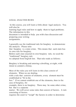 LEGAL ANALYSIS RUlES
In this course, you will learn a little about legal analysis. You
will also be
learning legal rules and how to apply them to legal problems.
The information in this
document is intended to help you with class discussion and
preparing your writing
assignments.
I generally use the traditional rule for burglary to demonstrate
the analysis. Please note
that burglary is a state crime. This means that each state has
its own rule for burglary.
Before each state enacted its own burglary rule, we used the
“traditional” burglary rule
we adopted from English law. That rule reads as follows:
Burglary is breaking and entering a dwelling, at night, with
intent to commit a felony.
Most of the rules you will learn in this class consist of
elements. When we are dealing
with a rule that consists of elements, every element must be
established to “fit in the
box.” If we cannot establish one of the elements, then in the
case of burglary, for
example, there is no burglary. There may be some other crime,
but that is a separate
matter. We will cover some rules that consist of factors. A rule
consisting of factors
requires the court to “weigh” the factors in order to determine
 