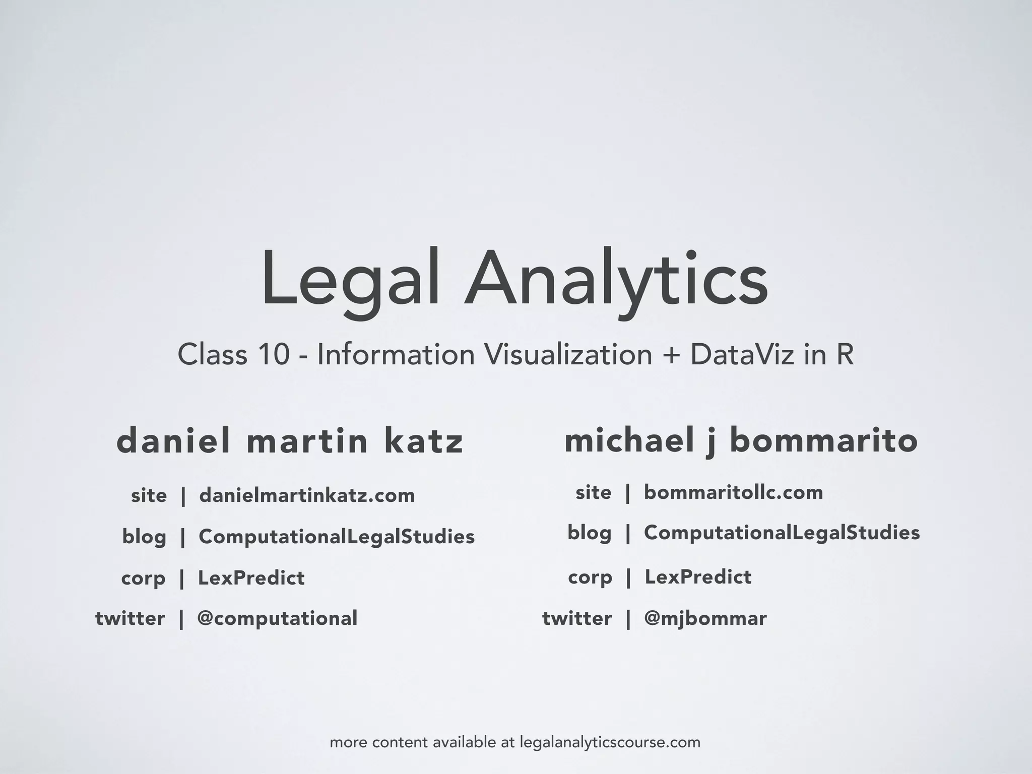 Legal Analytics
Class 10 - Information Visualization + DataViz in R
daniel martin katz
blog | ComputationalLegalStudies
corp | LexPredict
michael j bommarito
twitter | @computational
blog | ComputationalLegalStudies
corp | LexPredict
twitter | @mjbommar
more content available at legalanalyticscourse.com
site | danielmartinkatz.com site | bommaritollc.com
 