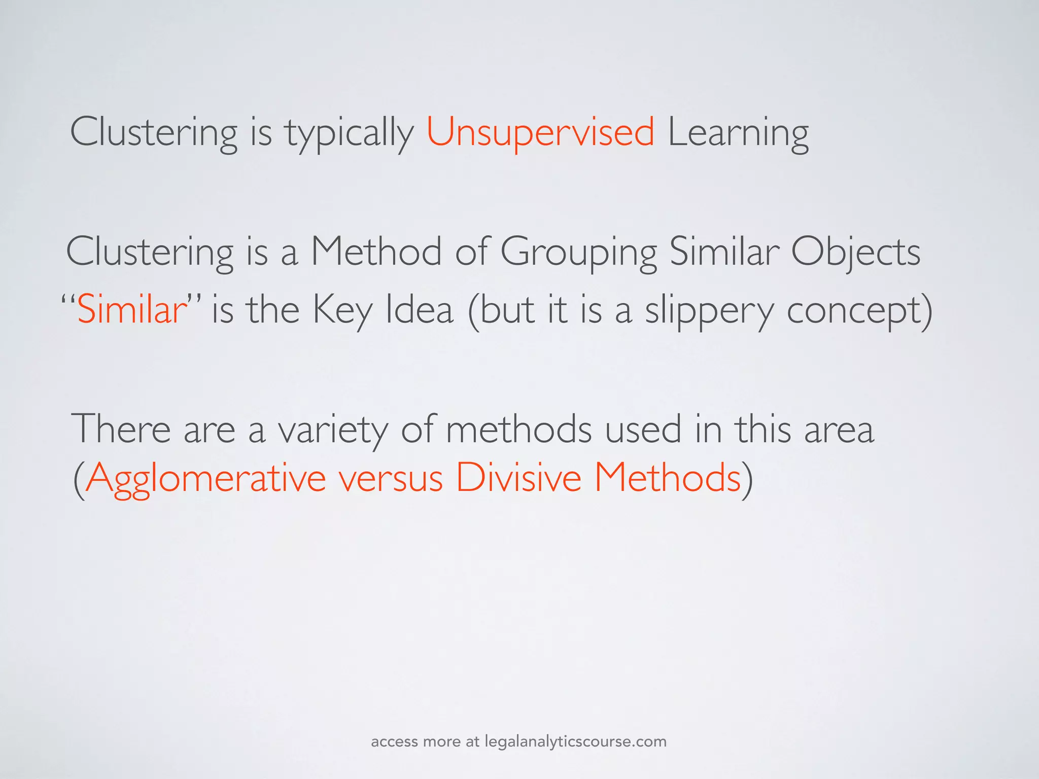 There are a variety of methods used in this area
(Agglomerative versus Divisive Methods)
“Similar” is the Key Idea (but it is a slippery concept)
Clustering is a Method of Grouping Similar Objects
Clustering is typically Unsupervised Learning
access more at legalanalyticscourse.com
 