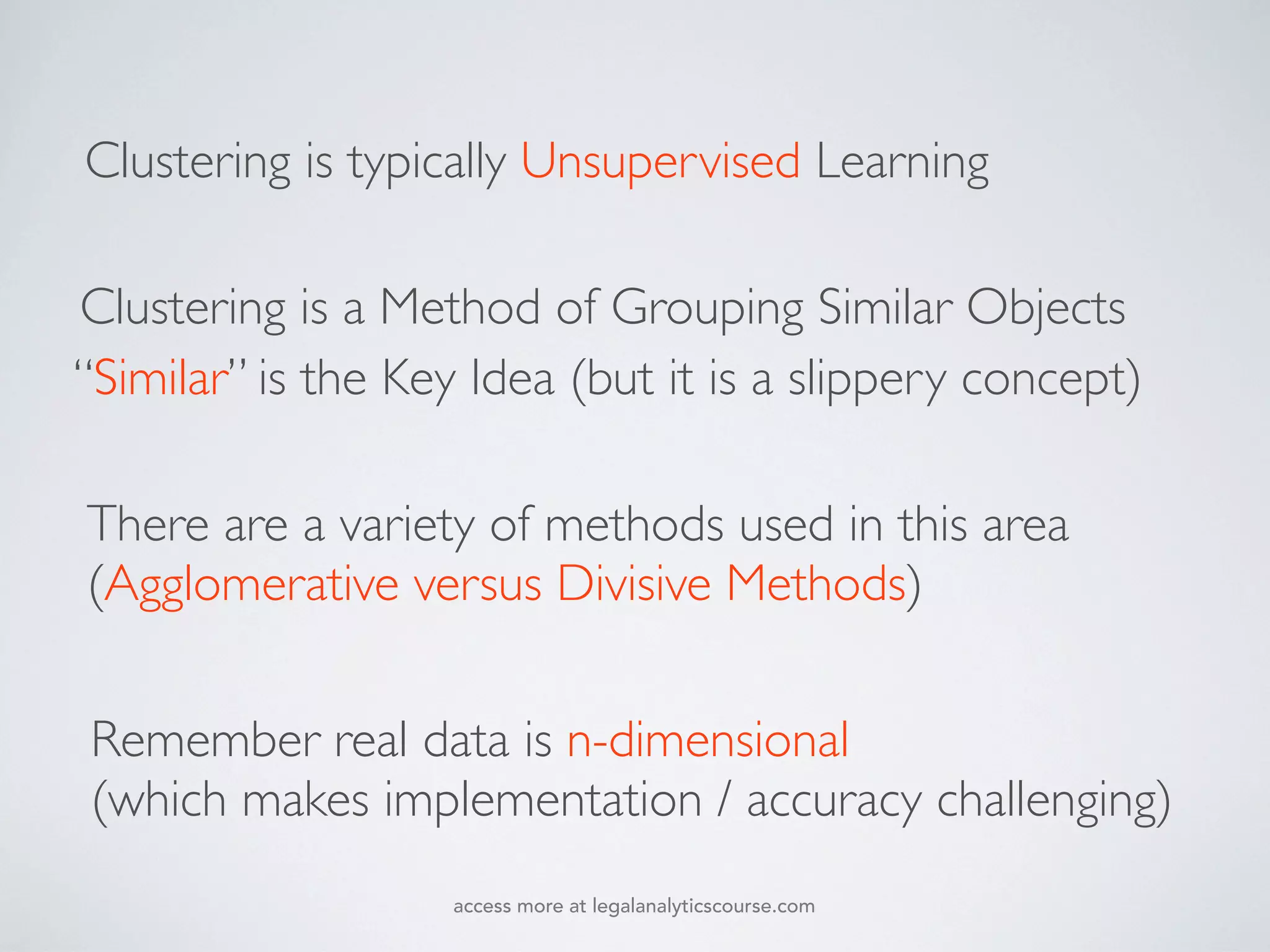 There are a variety of methods used in this area
(Agglomerative versus Divisive Methods)
Remember real data is n-dimensional
(which makes implementation / accuracy challenging)
“Similar” is the Key Idea (but it is a slippery concept)
Clustering is a Method of Grouping Similar Objects
Clustering is typically Unsupervised Learning
access more at legalanalyticscourse.com
 