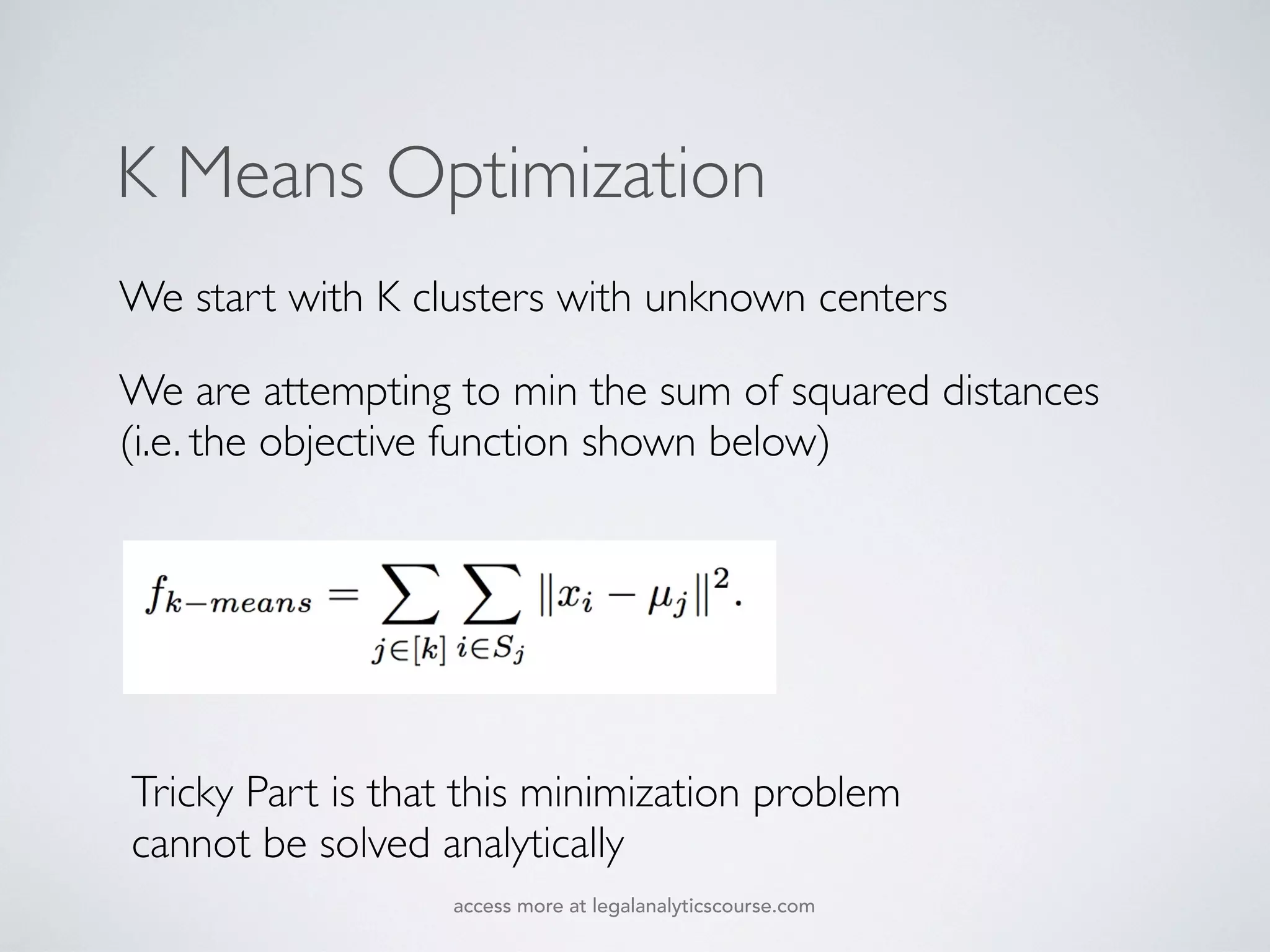 K Means Optimization
We start with K clusters with unknown centers
We are attempting to min the sum of squared distances
(i.e. the objective function shown below)
Tricky Part is that this minimization problem
cannot be solved analytically
access more at legalanalyticscourse.com
 