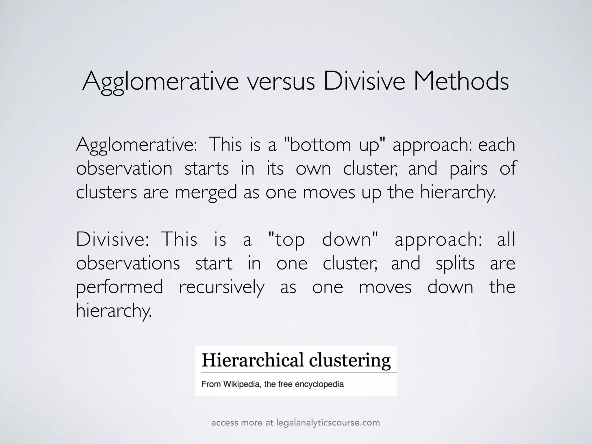 Agglomerative: This is a "bottom up" approach: each
observation starts in its own cluster, and pairs of
clusters are merged as one moves up the hierarchy.
Divisive: This is a "top down" approach: all
observations start in one cluster, and splits are
performed recursively as one moves down the
hierarchy.
Agglomerative versus Divisive Methods
access more at legalanalyticscourse.com
 