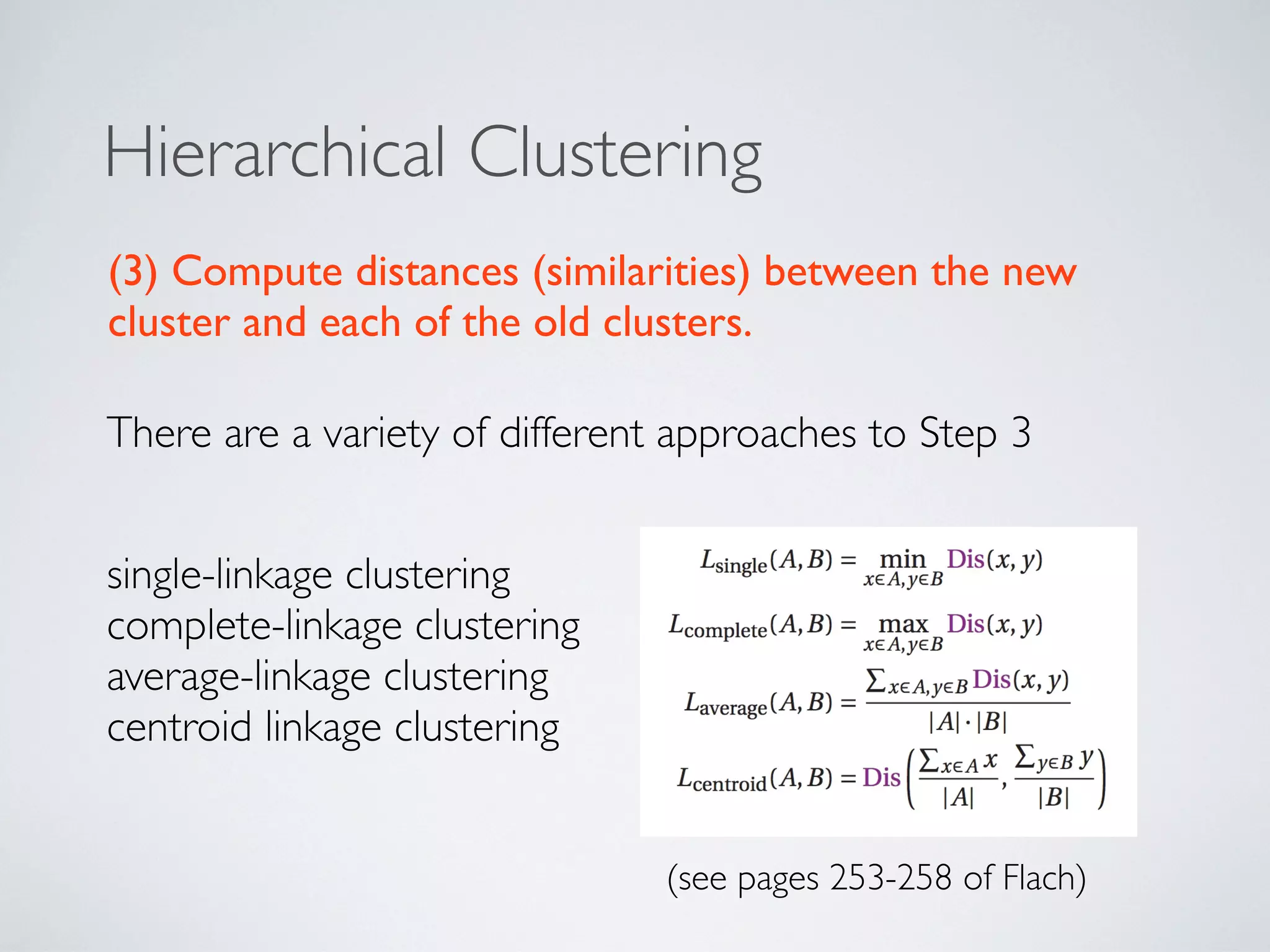 Hierarchical Clustering
There are a variety of different approaches to Step 3
(3) Compute distances (similarities) between the new
cluster and each of the old clusters.
single-linkage clustering
complete-linkage clustering
average-linkage clustering
centroid linkage clustering
(see pages 253-258 of Flach)
 