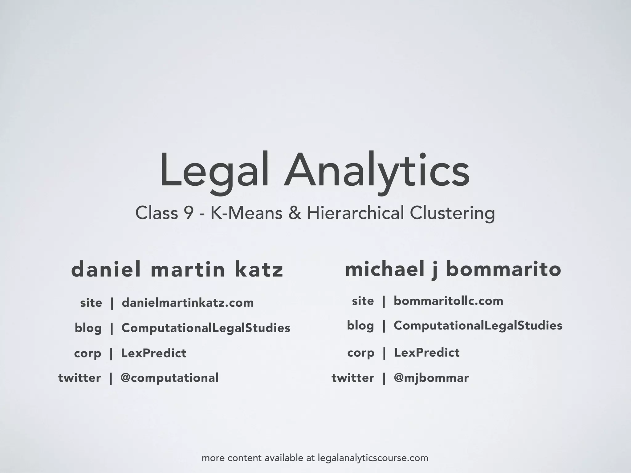 Legal Analytics
Class 9 - K-Means & Hierarchical Clustering
daniel martin katz
blog | ComputationalLegalStudies
corp | LexPredict
michael j bommarito
twitter | @computational
blog | ComputationalLegalStudies
corp | LexPredict
twitter | @mjbommar
more content available at legalanalyticscourse.com
site | danielmartinkatz.com site | bommaritollc.com
 