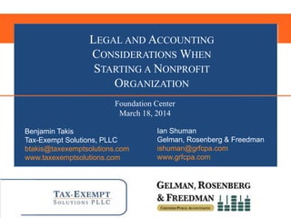 Benjamin Takis
Tax-Exempt Solutions, PLLC
btakis@taxexemptsolutions.com
www.taxexemptsolutions.com
Ian Shuman
Gelman, Rosenberg & Freedman
ishuman@grfcpa.com
www.grfcpa.com
LEGAL AND ACCOUNTING
CONSIDERATIONS WHEN
STARTING A NONPROFIT
ORGANIZATION
Foundation Center
March 18, 2014
 