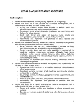   1	
  
LEGAL & ADMINISTRATIVE ASSISTANT
Job Description:
• He/she shall report directly and only to Atty. Apollo X.C.S. Sangalang;
• He/she shall assist him in case, records and documents manangement, and in
performing the following functions, among others:
o Monitor and follow-up cases under litigation in various courts and
administrative agencies, and prepare status reports;
o Receive and record all incoming mails, emails and correspondences, and
file them for future retrieval;
o Send, mail, deliver and record all outgoing mails, emails and
correspondences, and maintain file copies for future retrieval;
o Recommend and implement best practices in case, records and
documents management;
• He/she shall assist him in library, references, data and knowledge management,
and performing the following functions, among others:
o Record, maintain, keep track and make available for retrieval his library
and reference materials, whether in physical or digital forms;
o Record, maintain, keep track and make available for retreival all his
pleadings, motions, memoranda, contracts, affidavits, legal forms,
templates, books, papers, articles, lectures, talks, slides, diplomas,
certificates, ideas and other intellectual outputs and creations, whether in
physical or digital forms;
o Recommend and implement best practices in library, references, data and
knowledge management;
• He/she shall assist him in calendar and task management, and in performing the
following functions, among others:
o Keep track and give reminders of all hearings, meetings, conferences and
official appointments;
o Keep track and give reminders of all deadlines, commitments, priorities
and calendar of activities;
o Set, arrange, confirm, reschedule, postpone or cancel apppointments, and
extend deadlines;
o Prioritize goals, plans, and tasks, and prepare calendar of activities;
o Recommend and implement best practices in calendar and taks
manangement;
• He/she shall assist him in clients, prospects and contacts management, and in
performing the following functions, among others:
o Record and maintain profiles and database of clients, prospects and
contacts;
o Develop and maintain excellent relationship with clients, prospects and
contacts;
 