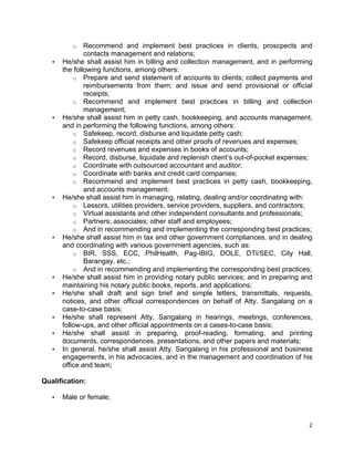   2	
  
o Recommend and implement best practices in clients, proscpects and
contacts management and relations;
• He/she shall assist him in billing and collection management, and in performing
the following functions, among others:
o Prepare and send statement of accounts to clients; collect payments and
reimbursements from them; and issue and send provisional or official
receipts;
o Recommend and implement best practices in billing and collection
management;
• He/she shall assist him in petty cash, bookkeeping, and accounts management,
and in performing the following functions, among others:
o Safekeep, record, disburse and liquidate petty cash;
o Safekeep official receipts and other proofs of revenues and expenses;
o Record revenues and expenses in books of accounts;
o Record, disburse, liquidate and replenish client’s out-of-pocket expenses;
o Coordinate with outsourced accountant and auditor;
o Coordinate with banks and credit card companies;
o Recommend and implement best practices in petty cash, bookkeeping,
and accounts management;
• He/she shall assist him in managing, relating, dealing and/or coordinating with:
o Lessors, utilities providers, service providers, suppliers, and contractors;
o Virtual assistants and other independent consultants and professionals;
o Partners; associates; other staff and employees;
o And in recommending and implementing the corresponding best practices;
• He/she shall assist him in tax and other government compliances, and in dealing
and coordinating with various government agencies, such as:
o BIR, SSS, ECC, PhilHealth, Pag-IBIG, DOLE, DTI/SEC, City Hall,
Barangay, etc.;
o And in recommending and implementing the corresponding best practices;
• He/she shall assist him in providing notary public services; and in preparing and
maintaining his notary public books, reports, and applications;
• He/she shall draft and sign brief and simple letters, transmittals, requests,
notices, and other official correspondences on behalf of Atty. Sangalang on a
case-to-case basis;
• He/she shall represent Atty. Sangalang in hearings, meetings, conferences,
follow-ups, and other official appointments on a cases-to-case basis;
• He/she shall assist in preparing, proof-reading, formating, and printing
documents, correspondences, presentations, and other papers and materials;
• In general, he/she shall assist Atty. Sangalang in his professional and business
engagements, in his advocacies, and in the management and coordination of his
office and team;
Qualification:
• Male or female;
 