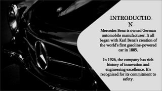 INTRODUCTIO
N
Mercedes Benz is owned German
automobile manufacturer. It all
began with Karl Benz’s creation of
the world’s first gasoline-powered
car in 1885.
In 1926, the company has rich
history of innovation and
engineering excellence. It’s
recognized for its commitment to
safety.
 