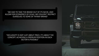 “WE HAD TO TAKE THE BRAND OUT OF ITS NICHE, AND
ALLOW FOR ECONOMICS OF SCALE. WE COULDN’T RESTRICT
OURSELVES TO SOME OF TIFFANY BRAND”
"EXCLUSIVITY IS NOT JUST ABOUT PRICE, IT'S ABOUT THE
CONCEPT. ACHIEVING A PREMIUM POSITION IN EACH
SECTOR IS POSSIBLE"
 