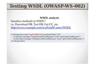 WSDL analysis
Sensitive methods in WSDL?
i.e. Download DB, Test DB, Get CC, etc.
http://www.example.com/ws/FindIP.asmx?WSDL

<wsdl:operation name="getCreditCard" parameterOrder="id">
   <wsdl:input message="impl:getCreditCardRequest" name="getCreditCardRequest"/>
   <wsdl:output message="impl:getCreditCardResponse" name="getCreditCardResponse"/>
</wsdl:operation>
 