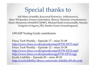 Special thanks to
     Adi Mutu (@an_animal), Krzysztof Kotowicz (@kkotowicz),
Marc Wickenden (@marcwickenden), Marcus Niemietz (@mniemietz),
Mario Heiderich (@0x6D6172696F), Michael Kohl (@citizen428), Nicolas
       Grégoire (@Agarri_FR), Sandro Gauci (@sandrogauci)


   OWASP Testing Guide contributors

   Finux Tech Weekly – Episode 17 – mins 31-49
   http://www.finux.co.uk/episodes/mp3/FTW-EP17.mp3
   Finux Tech Weekly – Episode 12 – mins 33-38
   http://www.finux.co.uk/episodes/mp3/FTW-EP12.mp3
   http://www.finux.co.uk/episodes/ogg/FTW-EP12.ogg
   Exotic Liability – Episode 83 – mins 49-53
   http://exoticliability.libsyn.com/exotic-liability-83-oh-yeah
 
