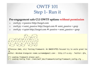 OWTF 101
                        Step 1- Run it
Pre-engagement safe CLI OWTF options without permission
o   owtf.py –t passive http://target.com
o   owtf.py –t semi_passive http://target.com  semi_passive + grep
o   owtf.py –t quiet http://target.com  passive + semi_passive + grep
 