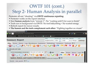 OWTF 101 (cont.)
   Step 2- Human Analysis in parallel
Pentester all-out “cheating” via OWTF continuous reporting:
• Pentester works on the report interface
• Start human analysis from “minute 1”: No “waiting until X for scan to finish”
• Tools run in background via OWTF: No tool babysitting + No wasted energy
• Refresh report for newer results
• The human and the tools complement each other: “Fighting together as a team”
 