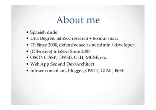 About me
•   Spanish dude
•   Uni: Degree, InfoSec research + honour mark
•   IT: Since 2000, defensive sec as netadmin / developer
•   (Offensive) InfoSec: Since 2007
•   OSCP, CISSP, GWEB, CEH, MCSE, etc.
•   Web App Sec and Dev/Architect
•   Infosec consultant, blogger, OWTF, GIAC, BeEF
 