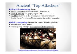 Ancient “Top Attackers”
Individually outstanding due to:
• Artificial selection: Babies killed if “defective” (!)
• Military training (“Agoge”): Ages 7-18
• Final test: Survive in the countryside with only a knife
• Spartan Law: No retreat, No surrender (i.e. victory or death)

Globally outstanding due to solid tactic: “Hoplite phalanx”
• Shield wall + Spear points
• Frontally very strong + used successfully for centuries




           http://scottthong.wordpress.com / http://en.wikipedia.org/wiki/Sparta
 